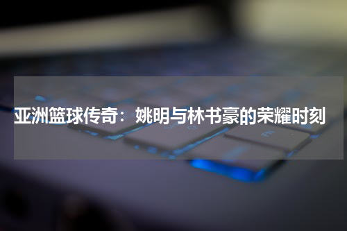  亚洲篮球传奇：姚明与林书豪的荣耀时刻