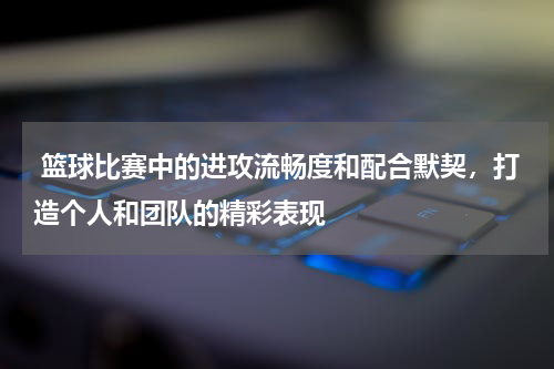  篮球比赛中的进攻流畅度和配合默契，打造个人和团队的精彩表现