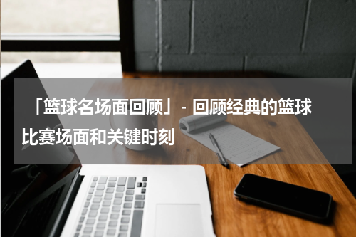  「篮球名场面回顾」- 回顾经典的篮球比赛场面和关键时刻