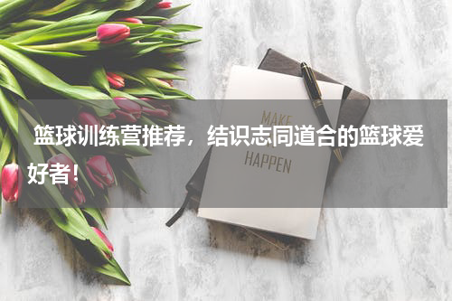  篮球训练营推荐，结识志同道合的篮球爱好者！