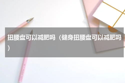 扭腰盘可以减肥吗（健身扭腰盘可以减肥吗）
