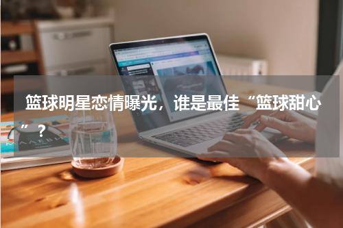  篮球明星恋情曝光，谁是最佳“篮球甜心”？