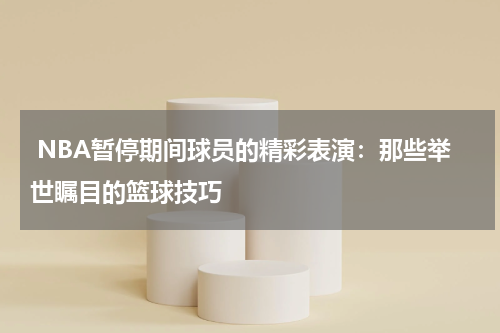  NBA暂停期间球员的精彩表演：那些举世瞩目的篮球技巧