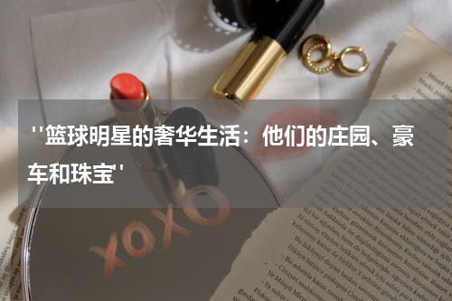  "篮球明星的奢华生活：他们的庄园、豪车和珠宝"