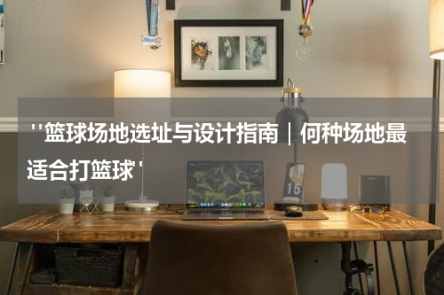  "篮球场地选址与设计指南｜何种场地最适合打篮球"