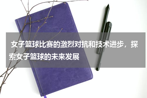  女子篮球比赛的激烈对抗和技术进步，探索女子篮球的未来发展