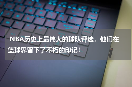  NBA历史上最伟大的球队评选，他们在篮球界留下了不朽的印记！
