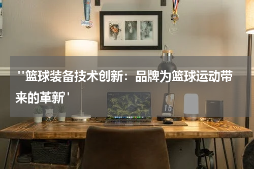  "篮球装备技术创新：品牌为篮球运动带来的革新"