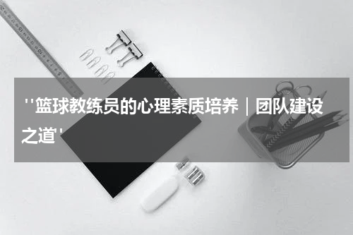  "篮球教练员的心理素质培养｜团队建设之道"