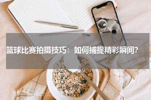  篮球比赛拍摄技巧：如何捕捉精彩瞬间？