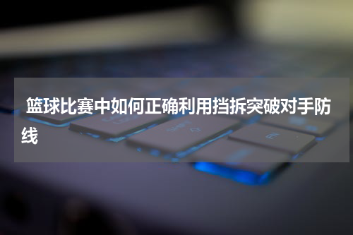  篮球比赛中如何正确利用挡拆突破对手防线