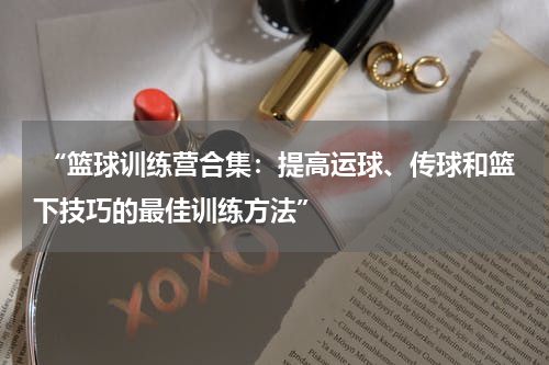  “篮球训练营合集：提高运球、传球和篮下技巧的最佳训练方法”