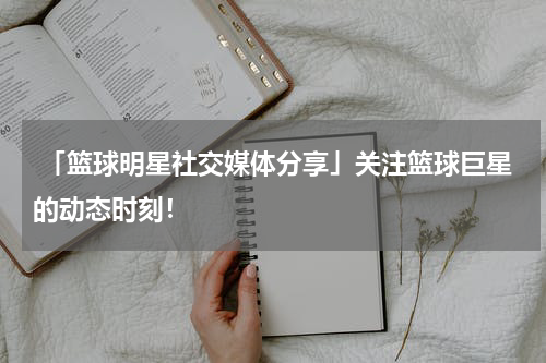  「篮球明星社交媒体分享」关注篮球巨星的动态时刻！