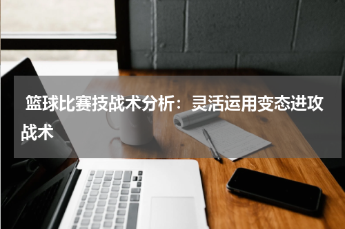  篮球比赛技战术分析：灵活运用变态进攻战术