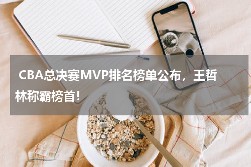  CBA总决赛MVP排名榜单公布，王哲林称霸榜首！