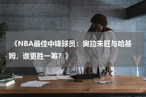  《NBA最佳中锋球员：奥拉朱旺与哈基姆，谁更胜一筹？》