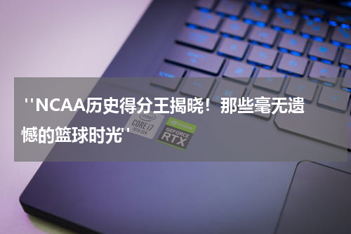  "NCAA历史得分王揭晓！那些毫无遗憾的篮球时光"