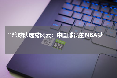  "篮球队选秀风云：中国球员的NBA梦"