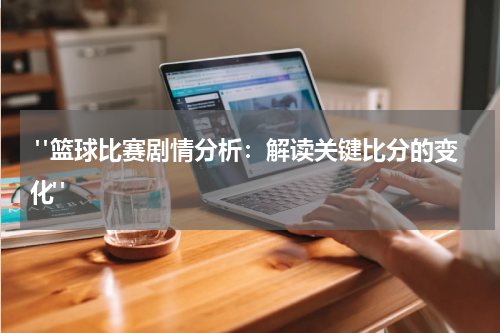 "篮球比赛剧情分析：解读关键比分的变化"