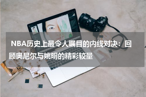  NBA历史上最令人瞩目的内线对决：回顾奥尼尔与姚明的精彩较量