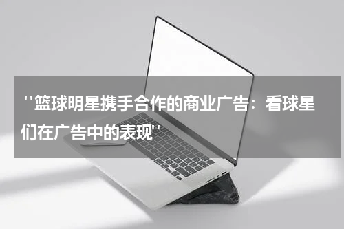  "篮球明星携手合作的商业广告：看球星们在广告中的表现"