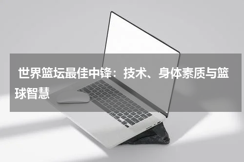  世界篮坛最佳中锋：技术、身体素质与篮球智慧