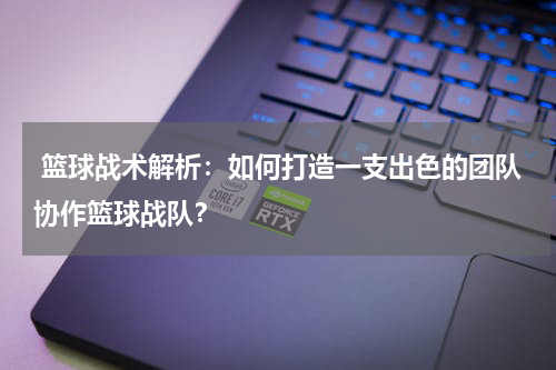  篮球战术解析：如何打造一支出色的团队协作篮球战队？