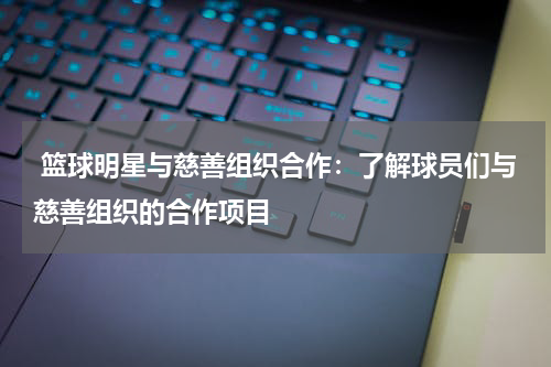 篮球明星与慈善组织合作：了解球员们与慈善组织的合作项目
