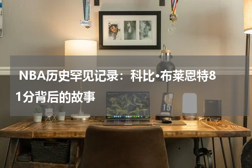  NBA历史罕见记录：科比·布莱恩特81分背后的故事