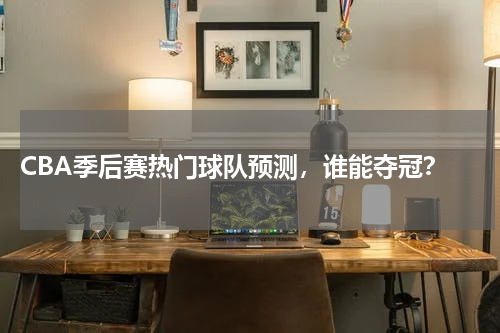  CBA季后赛热门球队预测，谁能夺冠？