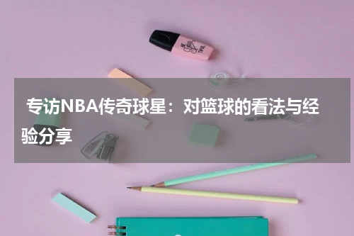  专访NBA传奇球星：对篮球的看法与经验分享