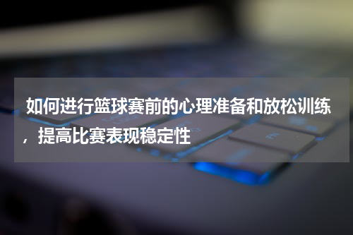  如何进行篮球赛前的心理准备和放松训练，提高比赛表现稳定性