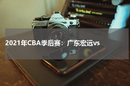  2021年CBA季后赛：广东宏远vs