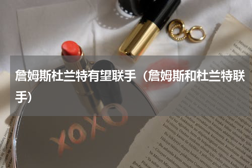 詹姆斯杜兰特有望联手（詹姆斯和杜兰特联手）