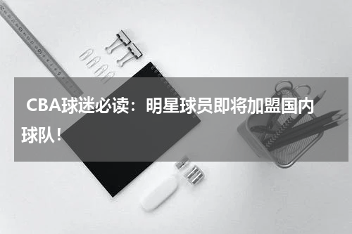  CBA球迷必读：明星球员即将加盟国内球队！