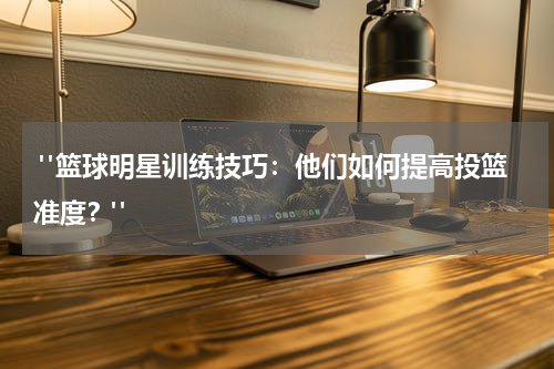 "篮球明星训练技巧：他们如何提高投篮准度？"
