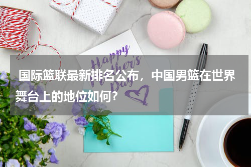  国际篮联最新排名公布，中国男篮在世界舞台上的地位如何？