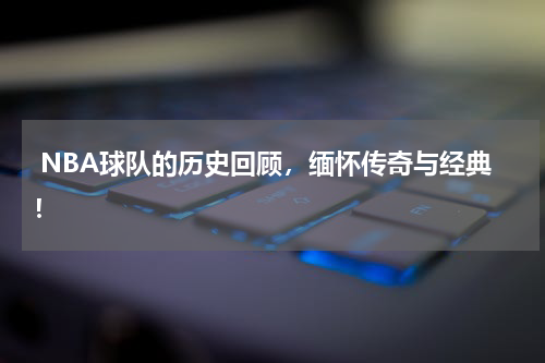  NBA球队的历史回顾，缅怀传奇与经典！