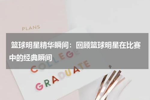  篮球明星精华瞬间：回顾篮球明星在比赛中的经典瞬间