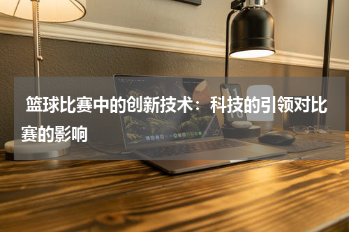  篮球比赛中的创新技术：科技的引领对比赛的影响