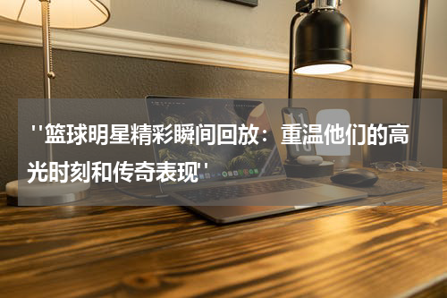 "篮球明星精彩瞬间回放：重温他们的高光时刻和传奇表现"