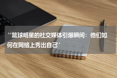  "篮球明星的社交媒体引爆瞬间：他们如何在网络上秀出自己"