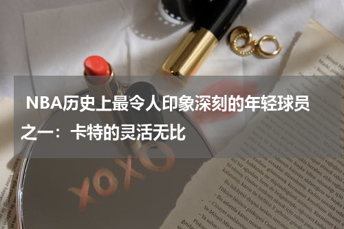  NBA历史上最令人印象深刻的年轻球员之一：卡特的灵活无比
