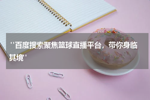  "百度搜索聚焦篮球直播平台，带你身临其境"