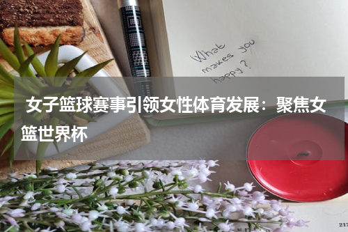  女子篮球赛事引领女性体育发展：聚焦女篮世界杯