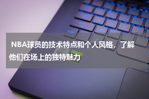  NBA球员的技术特点和个人风格，了解他们在场上的独特魅力