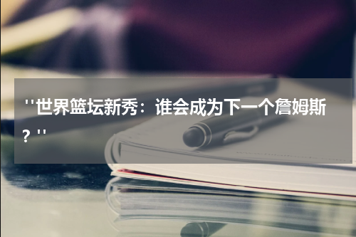  "世界篮坛新秀：谁会成为下一个詹姆斯？"