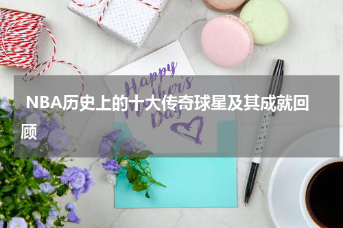  NBA历史上的十大传奇球星及其成就回顾