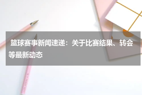  篮球赛事新闻速递：关于比赛结果、转会等最新动态