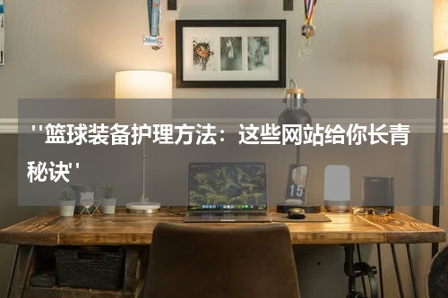  "篮球装备护理方法：这些网站给你长青秘诀"